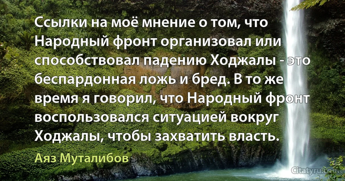 Ссылки на моё мнение о том, что Hародный фронт организовал или способствовал падению Ходжалы - это беспардонная ложь и бред. В то же время я говорил, что Hародный фронт воспользовался ситуацией вокруг Ходжалы, чтобы захватить власть. (Аяз Муталибов)