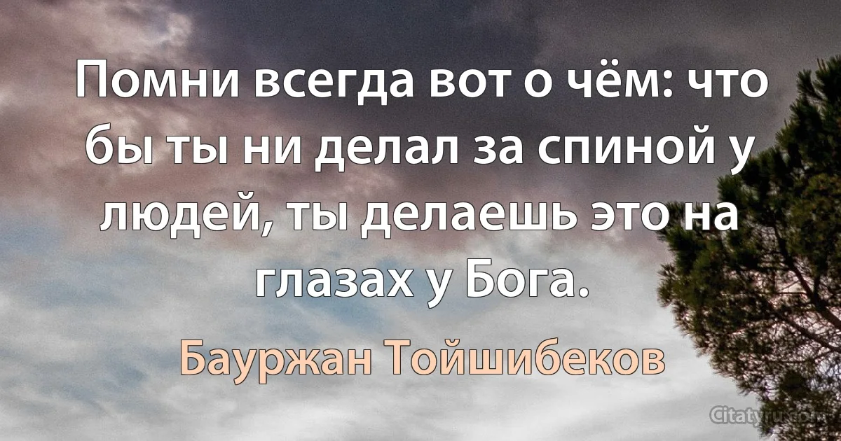 Помни всегда вот о чём: что бы ты ни делал за спиной у людей, ты делаешь это на глазах у Бога. (Бауржан Тойшибеков)