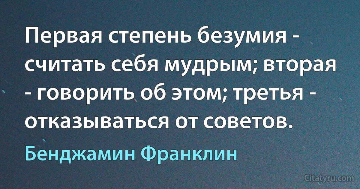 Первая степень безумия - считать себя мудрым; вторая - говорить об этом; третья - отказываться от советов. (Бенджамин Франклин)