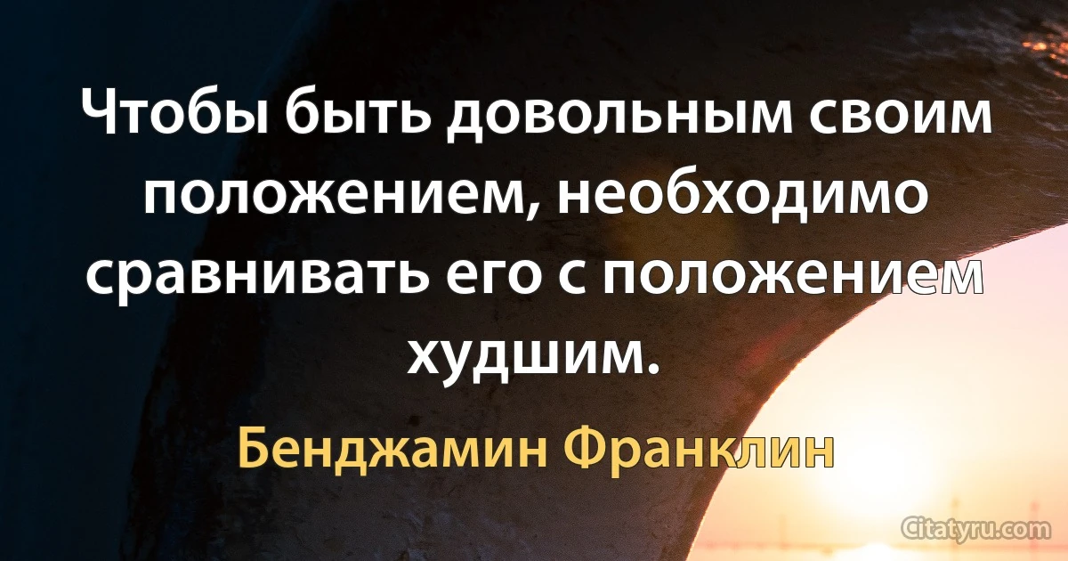 Чтобы быть довольным своим положением, необходимо сравнивать его с положением худшим. (Бенджамин Франклин)