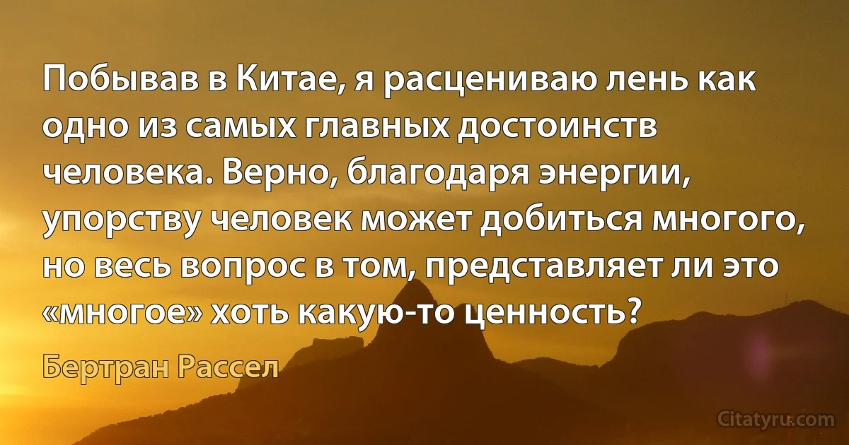 Побывав в Китае, я расцениваю лень как одно из самых главных достоинств человека. Верно, благодаря энергии, упорству человек может добиться многого, но весь вопрос в том, представляет ли это «многое» хоть какую-то ценность? (Бертран Рассел)