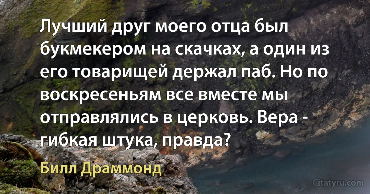 Лучший друг моего отца был букмекером на скачках, а один из его товарищей держал паб. Но по воскресеньям все вместе мы отправлялись в церковь. Вера - гибкая штука, правда? (Билл Драммонд)