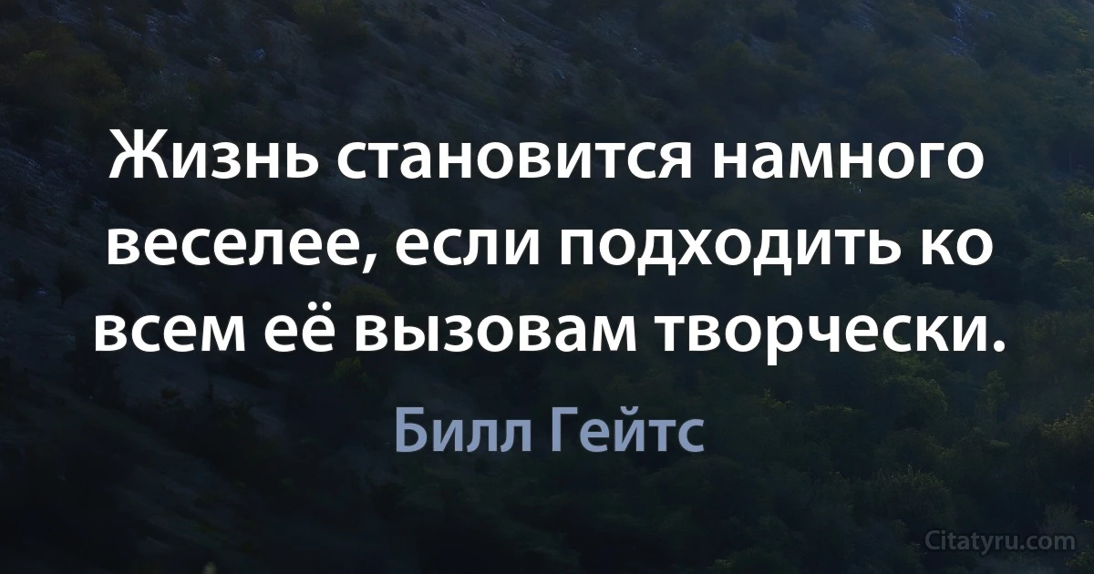 Жизнь становится намного веселее, если подходить ко всем её вызовам творчески. (Билл Гейтс)