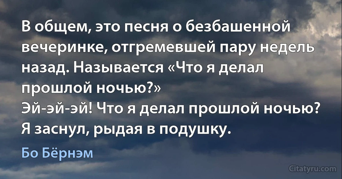 В общем, это песня о безбашенной вечеринке, отгремевшей пару недель назад. Называется «Что я делал прошлой ночью?»
Эй-эй-эй! Что я делал прошлой ночью?
Я заснул, рыдая в подушку. (Бо Бёрнэм)