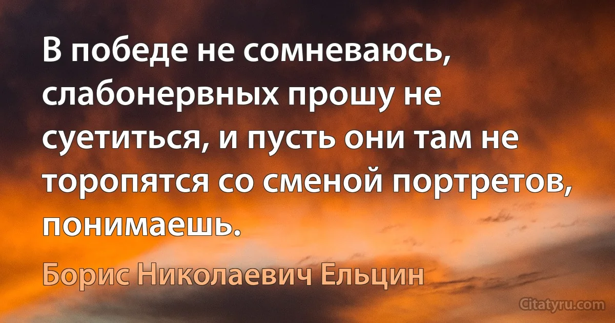 В победе не сомневаюсь, слабонервных прошу не суетиться, и пусть они там не торопятся со сменой портретов, понимаешь. (Борис Николаевич Ельцин)