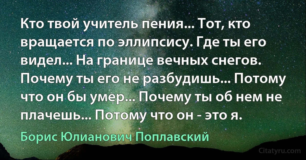 Кто твой учитель пения... Тот, кто вращается по эллипсису. Где ты его видел... На границе вечных снегов. Почему ты его не разбудишь... Потому что он бы умер... Почему ты об нем не плачешь... Потому что он - это я. (Борис Юлианович Поплавский)