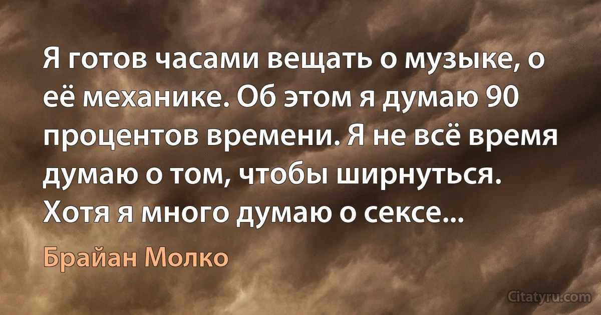 Я готов часами вещать о музыке, о её механике. Об этом я думаю 90 процентов времени. Я не всё время думаю о том, чтобы ширнуться. Хотя я много думаю о сексе... (Брайан Молко)