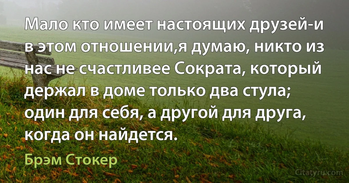 Мало кто имеет настоящих друзей-и в этом отношении,я думаю, никто из нас не счастливее Сократа, который держал в доме только два стула; один для себя, а другой для друга, когда он найдется. (Брэм Стокер)