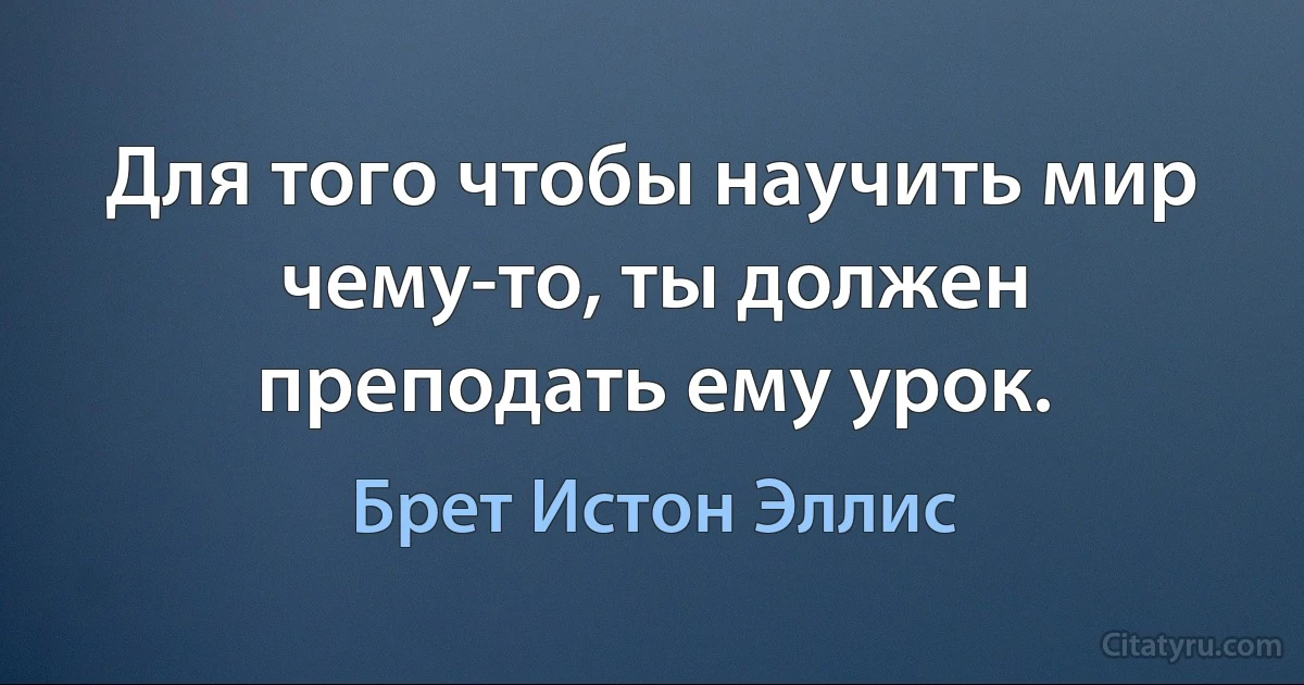 Для того чтобы научить мир чему-то, ты должен преподать ему урок. (Брет Истон Эллис)