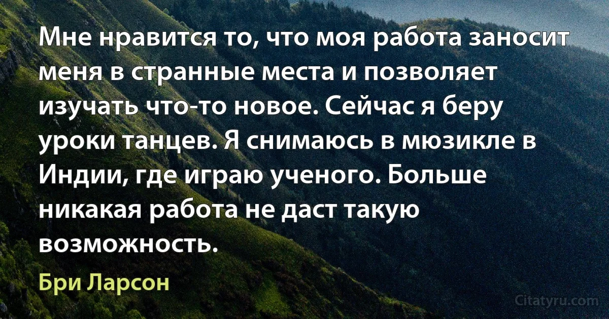 Мне нравится то, что моя работа заносит меня в странные места и позволяет изучать что-то новое. Сейчас я беру уроки танцев. Я снимаюсь в мюзикле в Индии, где играю ученого. Больше никакая работа не даст такую возможность. (Бри Ларсон)