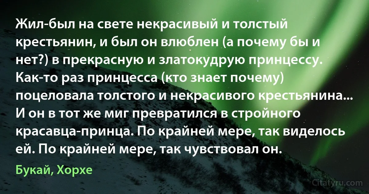 Жил-был на свете некрасивый и толстый крестьянин, и был он влюблен (а почему бы и нет?) в прекрасную и златокудрую принцессу. Как-то раз принцесса (кто знает почему) поцеловала толстого и некрасивого крестьянина... И он в тот же миг превратился в стройного красавца-принца. По крайней мере, так виделось ей. По крайней мере, так чувствовал он. (Букай, Хорхе)