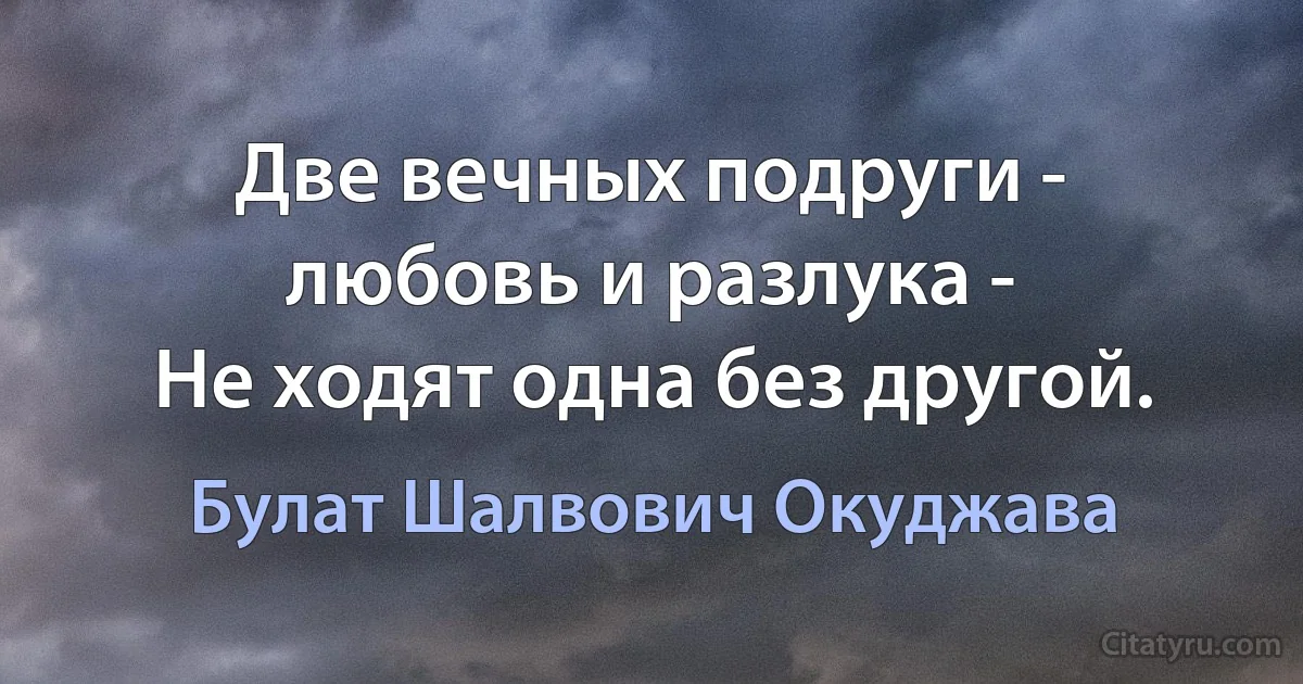 Две вечных подруги - любовь и разлука -
Не ходят одна без другой. (Булат Шалвович Окуджава)