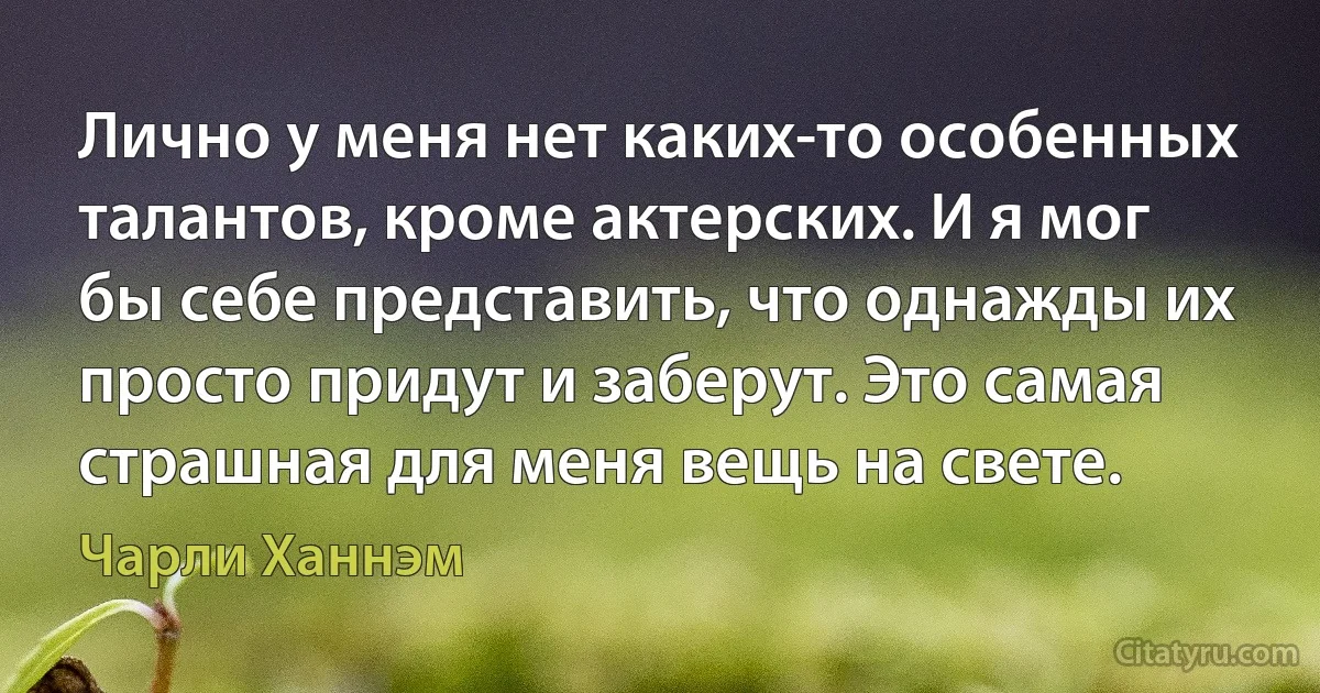 Лично у меня нет каких-то особенных талантов, кроме актерских. И я мог бы себе представить, что однажды их просто придут и заберут. Это самая страшная для меня вещь на свете. (Чарли Ханнэм)