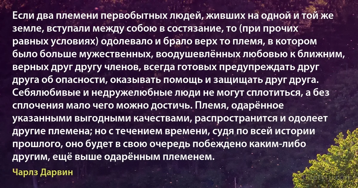 Если два племени первобытных людей, живших на одной и той же земле, вступали между собою в состязание, то (при прочих равных условиях) одолевало и брало верх то племя, в котором было больше мужественных, воодушевлённых любовью к ближним, верных друг другу членов, всегда готовых предупреждать друг друга об опасности, оказывать помощь и защищать друг друга. Себялюбивые и недружелюбные люди не могут сплотиться, а без сплочения мало чего можно достичь. Племя, одарённое указанными выгодными качествами, распространится и одолеет другие племена; но с течением времени, судя по всей истории прошлого, оно будет в свою очередь побеждено каким-либо другим, ещё выше одарённым племенем. (Чарлз Дарвин)