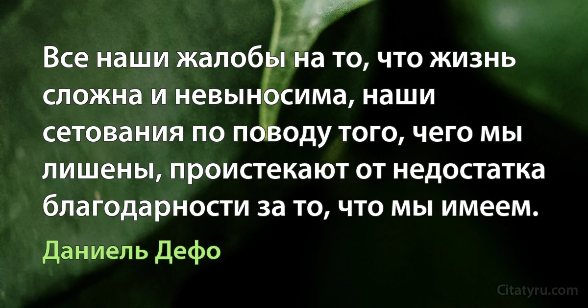 Все наши жалобы на то, что жизнь сложна и невыносима, наши сетования по поводу того, чего мы лишены, проистекают от недостатка благодарности за то, что мы имеем. (Даниель Дефо)