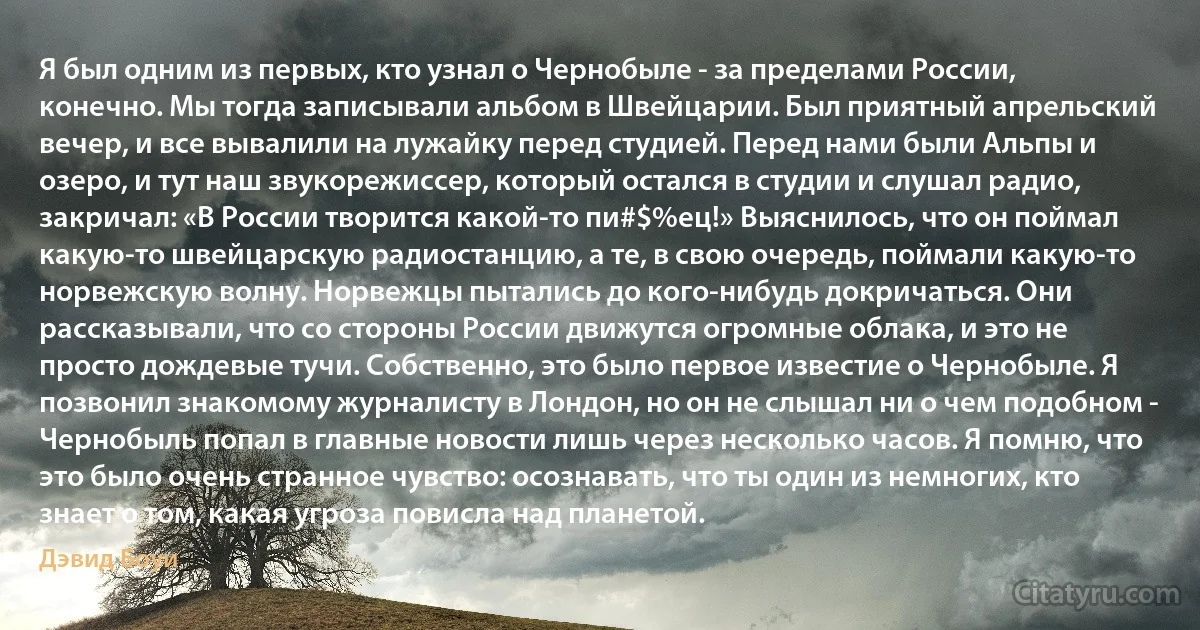 Я был одним из первых, кто узнал о Чернобыле - за пределами России, конечно. Мы тогда записывали альбом в Швейцарии. Был приятный апрельский вечер, и все вывалили на лужайку перед студией. Перед нами были Альпы и озеро, и тут наш звукорежиссер, который остался в студии и слушал радио, закричал: «В России творится какой-то пи#$%ец!» Выяснилось, что он поймал какую-то швейцарскую радиостанцию, а те, в свою очередь, поймали какую-то норвежскую волну. Норвежцы пытались до кого-нибудь докричаться. Они рассказывали, что со стороны России движутся огромные облака, и это не просто дождевые тучи. Собственно, это было первое известие о Чернобыле. Я позвонил знакомому журналисту в Лондон, но он не слышал ни о чем подобном - Чернобыль попал в главные новости лишь через несколько часов. Я помню, что это было очень странное чувство: осознавать, что ты один из немногих, кто знает о том, какая угроза повисла над планетой. (Дэвид Боуи)