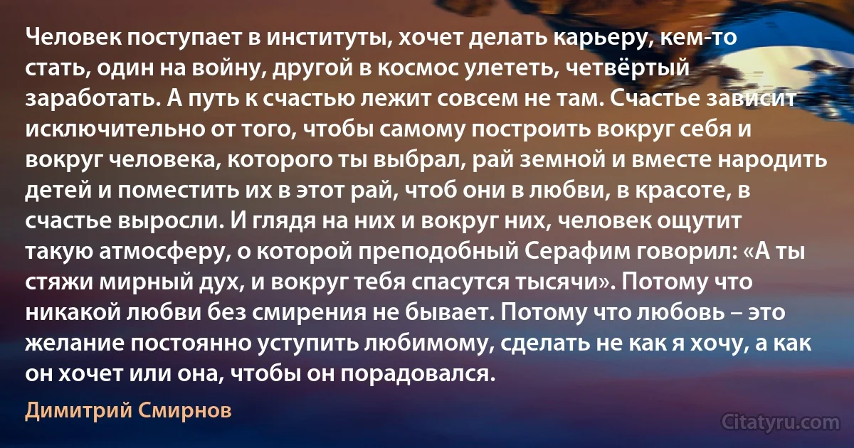 Человек поступает в институты, хочет делать карьеру, кем-то стать, один на войну, другой в космос улететь, четвёртый заработать. А путь к счастью лежит совсем не там. Счастье зависит исключительно от того, чтобы самому построить вокруг себя и вокруг человека, которого ты выбрал, рай земной и вместе народить детей и поместить их в этот рай, чтоб они в любви, в красоте, в счастье выросли. И глядя на них и вокруг них, человек ощутит такую атмосферу, о которой преподобный Серафим говорил: «А ты стяжи мирный дух, и вокруг тебя спасутся тысячи». Потому что никакой любви без смирения не бывает. Потому что любовь – это желание постоянно уступить любимому, сделать не как я хочу, а как он хочет или она, чтобы он порадовался. (Димитрий Смирнов)