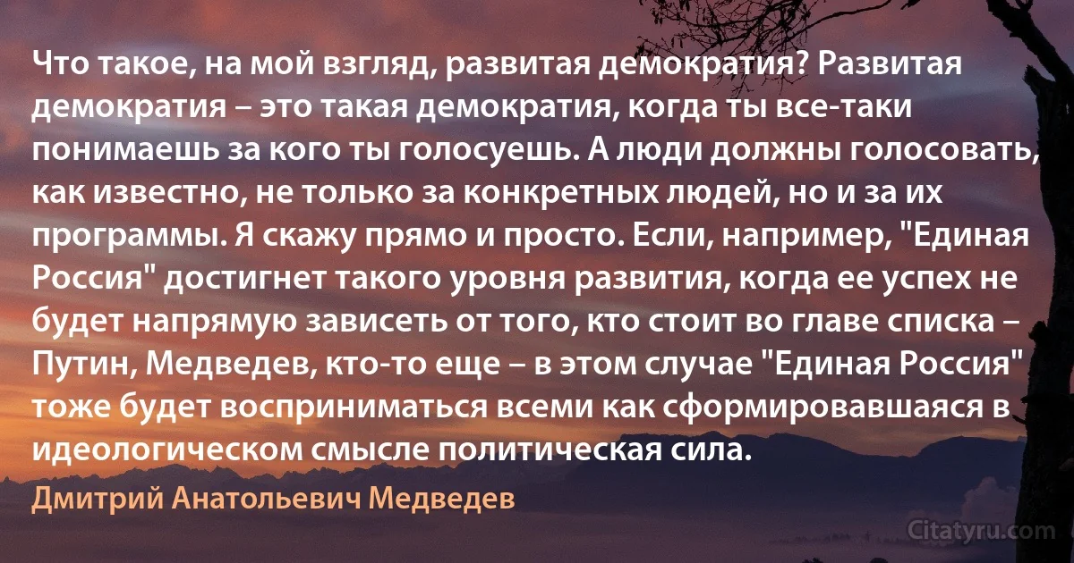 Что такое, на мой взгляд, развитая демократия? Развитая демократия – это такая демократия, когда ты все-таки понимаешь за кого ты голосуешь. А люди должны голосовать, как известно, не только за конкретных людей, но и за их программы. Я скажу прямо и просто. Если, например, "Единая Россия" достигнет такого уровня развития, когда ее успех не будет напрямую зависеть от того, кто стоит во главе списка – Путин, Медведев, кто-то еще – в этом случае "Единая Россия" тоже будет восприниматься всеми как сформировавшаяся в идеологическом смысле политическая сила. (Дмитрий Анатольевич Медведев)