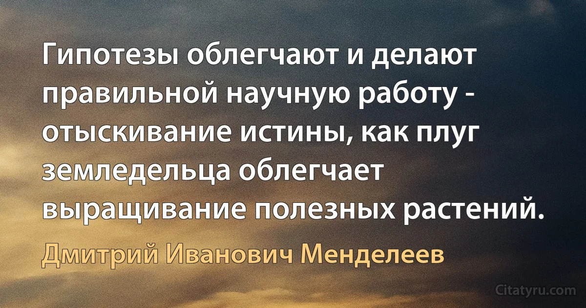 Гипотезы облегчают и делают правильной научную работу - отыскивание истины, как плуг земледельца облегчает выращивание полезных растений. (Дмитрий Иванович Менделеев)