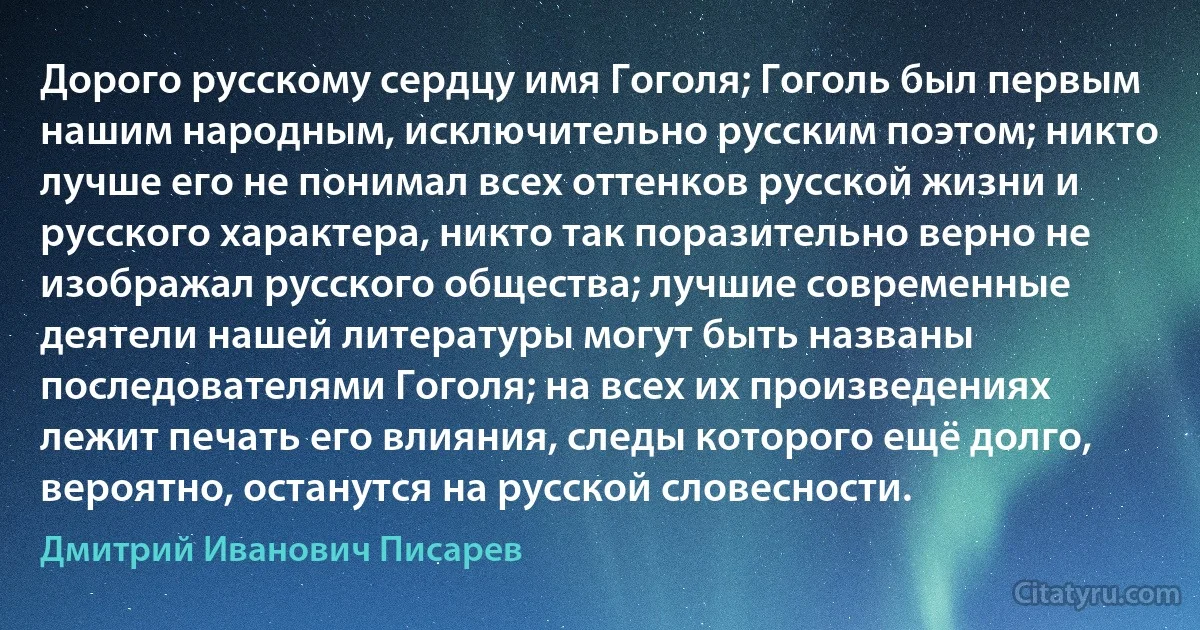 Дорого русскому сердцу имя Гоголя; Гоголь был первым нашим народным, исключительно русским поэтом; никто лучше его не понимал всех оттенков русской жизни и русского характера, никто так поразительно верно не изображал русского общества; лучшие современные деятели нашей литературы могут быть названы последователями Гоголя; на всех их произведениях лежит печать его влияния, следы которого ещё долго, вероятно, останутся на русской словесности. (Дмитрий Иванович Писарев)