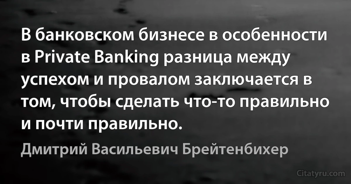 В банковском бизнесе в особенности в Private Banking разница между успехом и провалом заключается в том, чтобы сделать что-то правильно и почти правильно. (Дмитрий Васильевич Брейтенбихер)