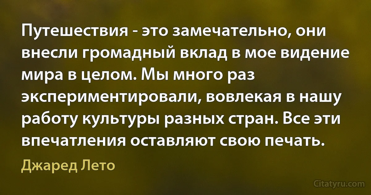 Путешествия - это замечательно, они внесли громадный вклад в мое видение мира в целом. Мы много раз экспериментировали, вовлекая в нашу работу культуры разных стран. Все эти впечатления оставляют свою печать. (Джаред Лето)