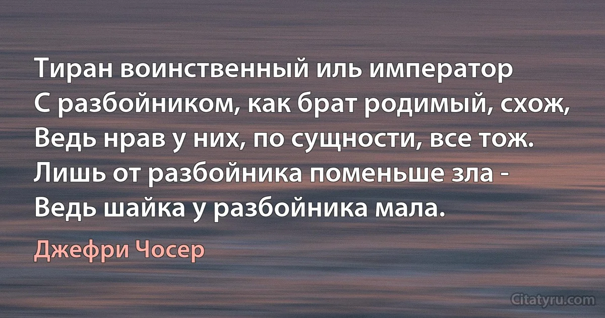 Тиран воинственный иль император
С разбойником, как брат родимый, схож,
Ведь нрав у них, по сущности, все тож.
Лишь от разбойника поменьше зла -
Ведь шайка у разбойника мала. (Джефри Чосер)