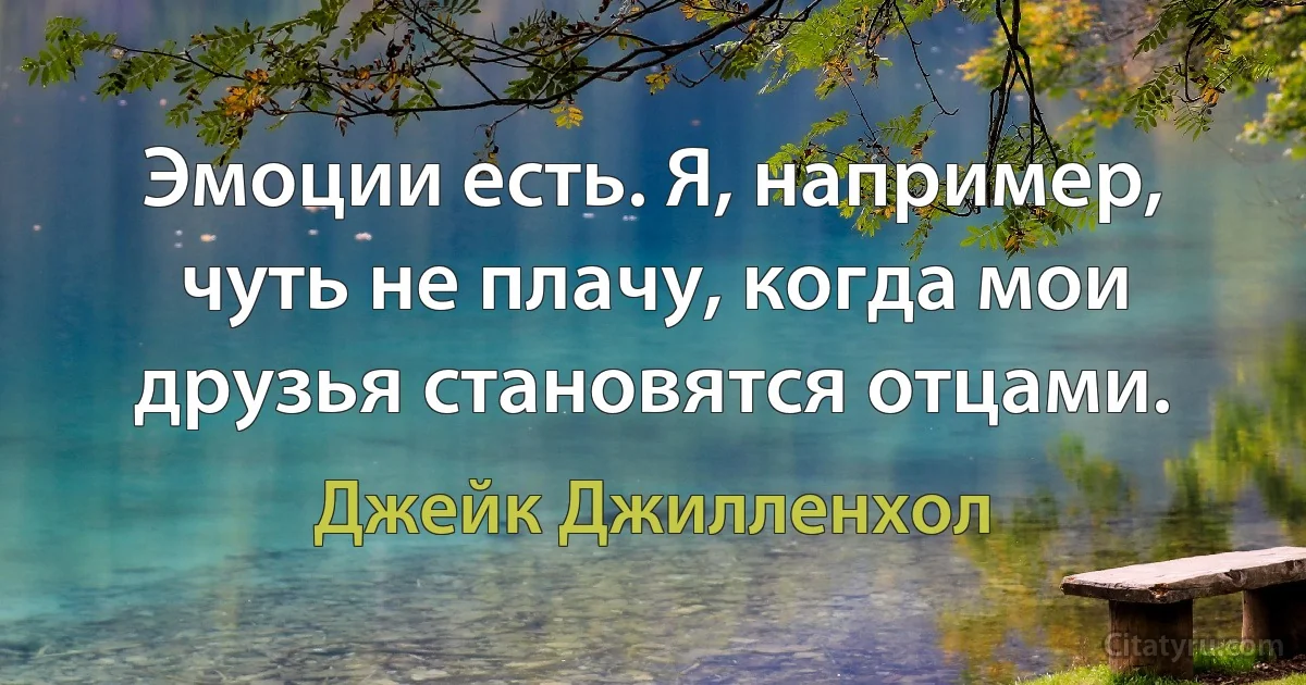 Эмоции есть. Я, например, чуть не плачу, когда мои друзья становятся отцами. (Джейк Джилленхол)