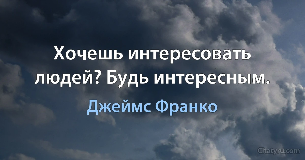 Хочешь интересовать людей? Будь интересным. (Джеймс Франко)