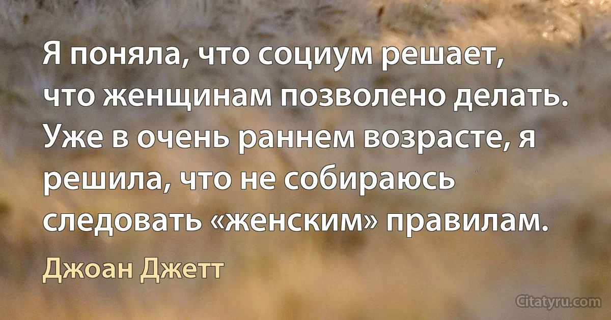 Я поняла, что социум решает, что женщинам позволено делать. Уже в очень раннем возрасте, я решила, что не собираюсь следовать «женским» правилам. (Джоан Джетт)