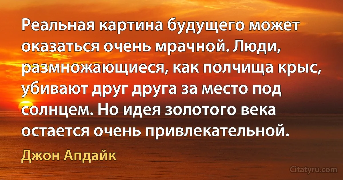 Реальная картина будущего может оказаться очень мрачной. Люди, размножающиеся, как полчища крыс, убивают друг друга за место под солнцем. Но идея золотого века остается очень привлекательной. (Джон Апдайк)