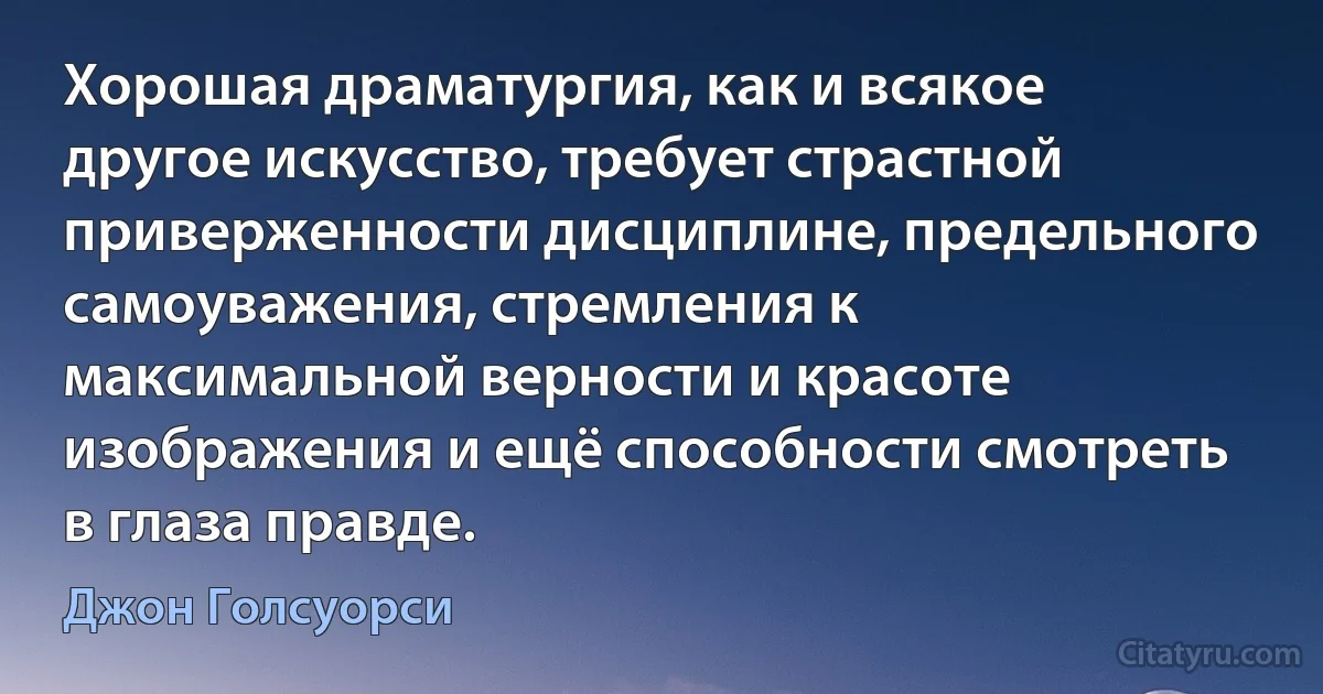 Хорошая драматургия, как и всякое другое искусство, требует страстной приверженности дисциплине, предельного самоуважения, стремления к максимальной верности и красоте изображения и ещё способности смотреть в глаза правде. (Джон Голсуорси)