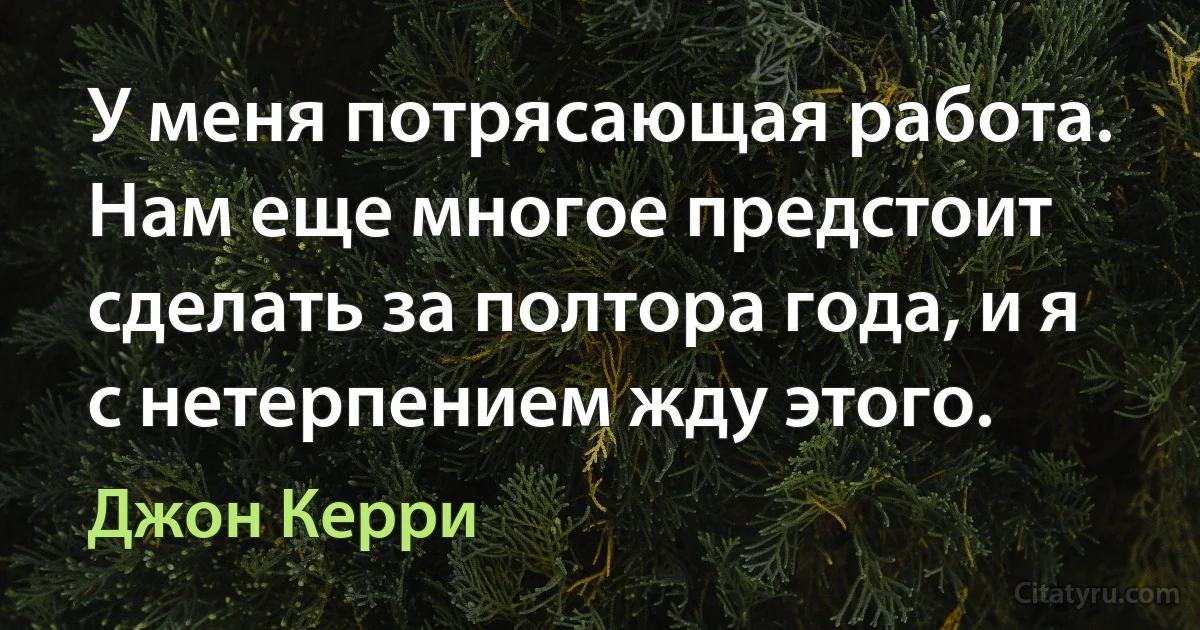 У меня потрясающая работа. Нам еще многое предстоит сделать за полтора года, и я с нетерпением жду этого. (Джон Керри)