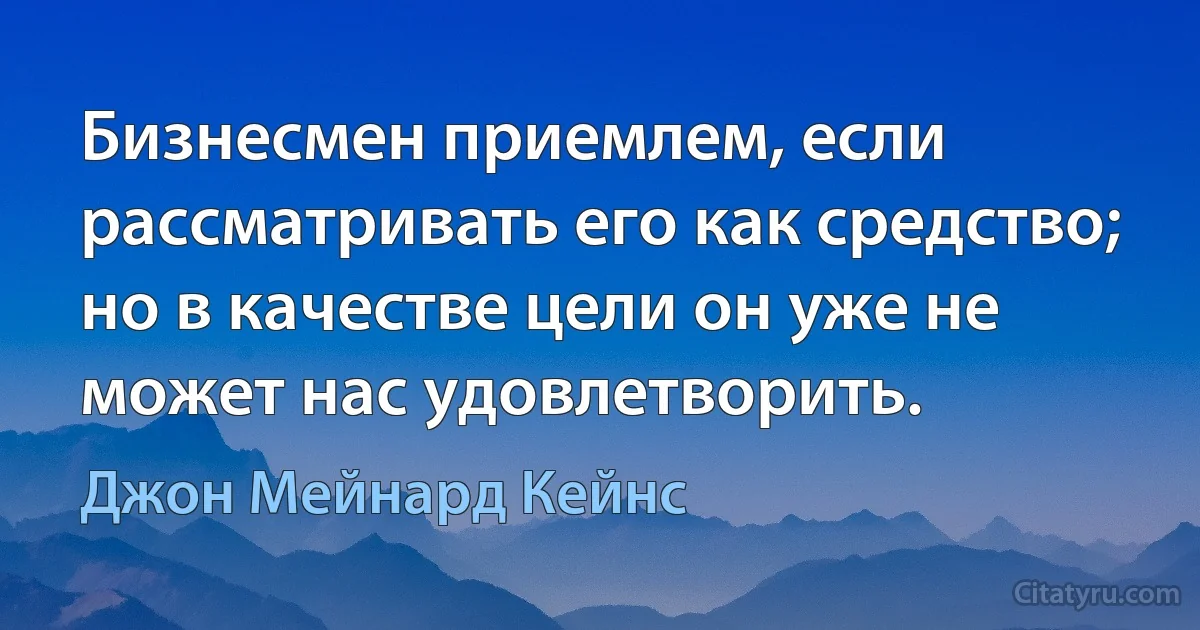 Бизнесмен приемлем, если рассматривать его как средство; но в качестве цели он уже не может нас удовлетворить. (Джон Мейнард Кейнс)