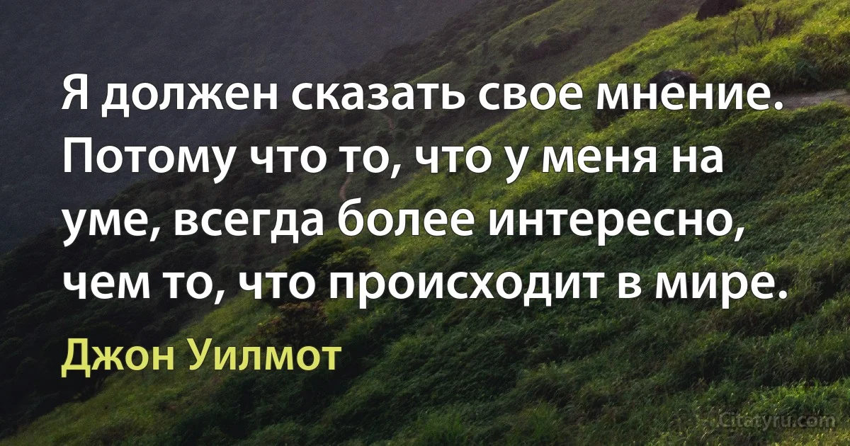 Я должен сказать свое мнение. Потому что то, что у меня на уме, всегда более интересно, чем то, что происходит в мире. (Джон Уилмот)