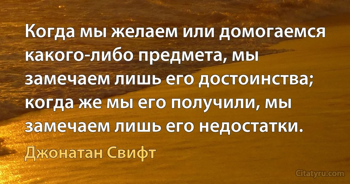 Когда мы желаем или домогаемся какого-либо предмета, мы замечаем лишь его достоинства; когда же мы его получили, мы замечаем лишь его недостатки. (Джонатан Свифт)