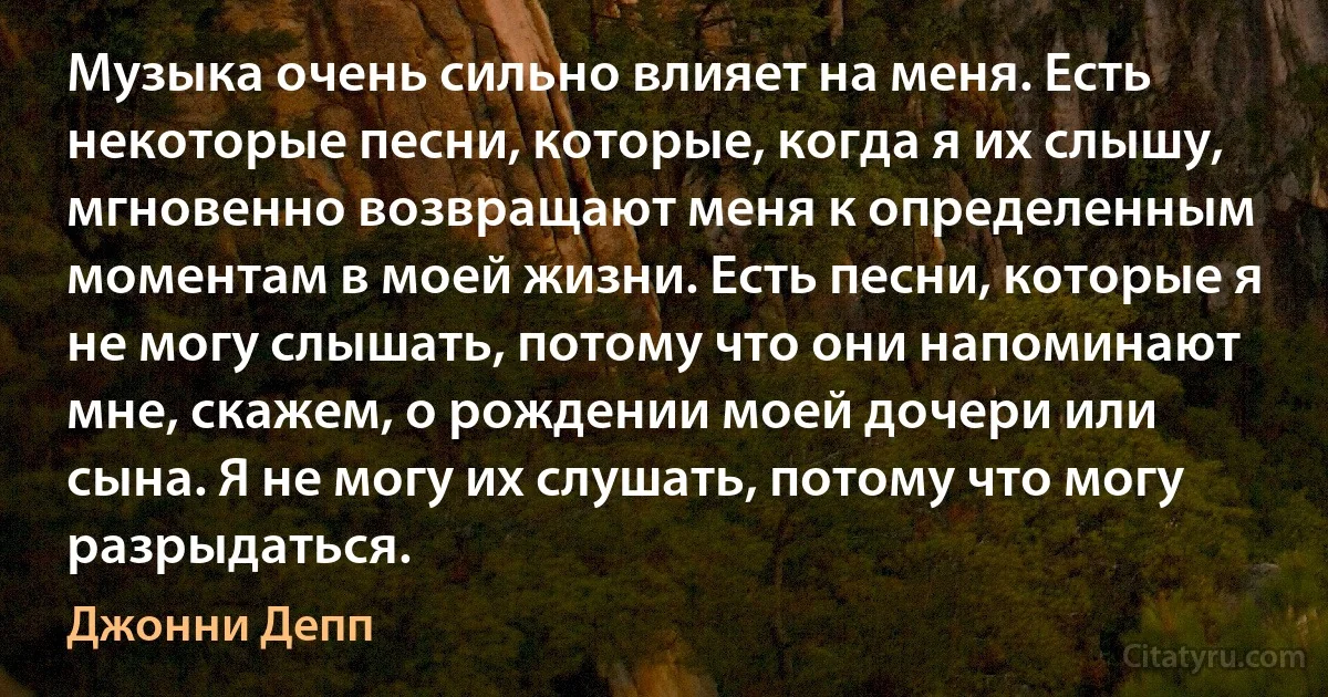 Музыка очень сильно влияет на меня. Есть некоторые песни, которые, когда я их слышу, мгновенно возвращают меня к определенным моментам в моей жизни. Есть песни, которые я не могу слышать, потому что они напоминают мне, скажем, о рождении моей дочери или сына. Я не могу их слушать, потому что могу разрыдаться. (Джонни Депп)