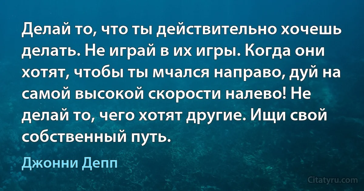 Делай то, что ты действительно хочешь делать. Не играй в их игры. Когда они хотят, чтобы ты мчался направо, дуй на самой высокой скорости налево! Не делай то, чего хотят другие. Ищи свой собственный путь. (Джонни Депп)