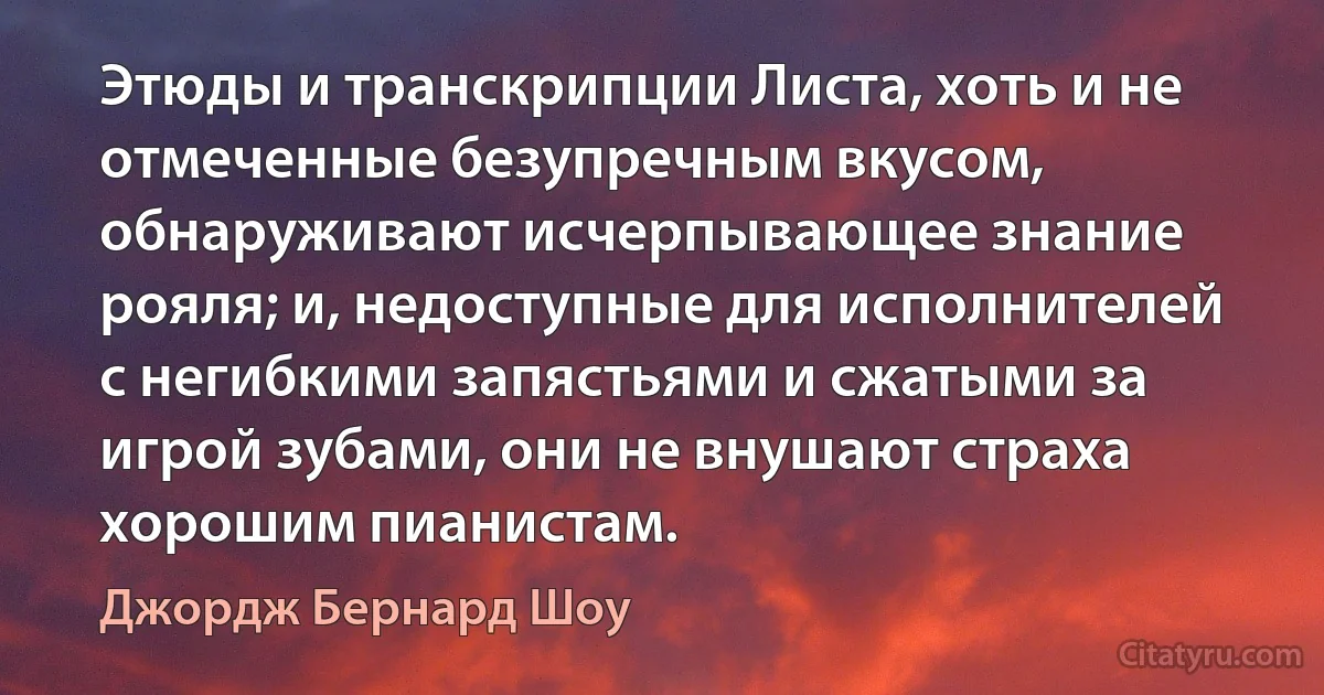 Этюды и транскрипции Листа, хоть и не отмеченные безупречным вкусом, обнаруживают исчерпывающее знание рояля; и, недоступные для исполнителей с негибкими запястьями и сжатыми за игрой зубами, они не внушают страха хорошим пианистам. (Джордж Бернард Шоу)