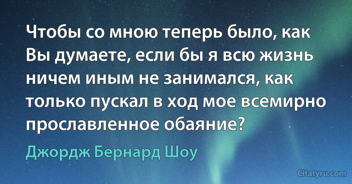 Чтобы со мною теперь было, как Вы думаете, если бы я всю жизнь ничем иным не занимался, как только пускал в ход мое всемирно прославленное обаяние? (Джордж Бернард Шоу)