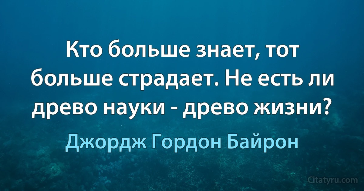 Кто больше знает, тот больше страдает. Не есть ли древо науки - древо жизни? (Джордж Гордон Байрон)