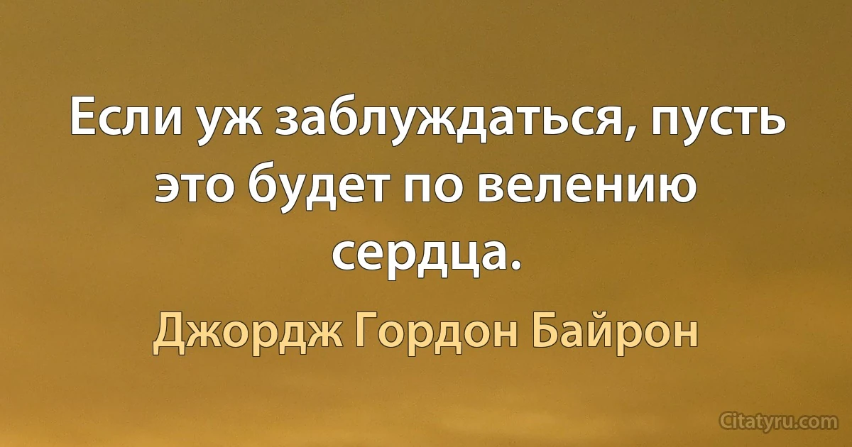 Если уж заблуждаться, пусть это будет по велению сердца. (Джордж Гордон Байрон)