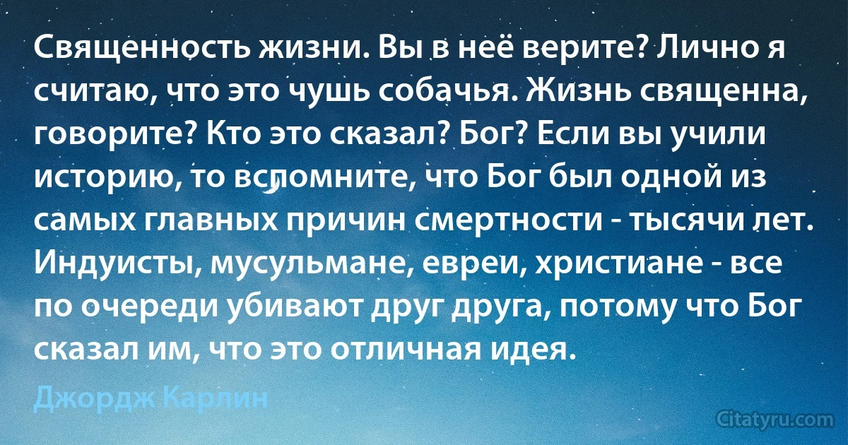 Священность жизни. Вы в неё верите? Лично я считаю, что это чушь собачья. Жизнь священна, говорите? Кто это сказал? Бог? Если вы учили историю, то вспомните, что Бог был одной из самых главных причин смертности - тысячи лет. Индуисты, мусульмане, евреи, христиане - все по очереди убивают друг друга, потому что Бог сказал им, что это отличная идея. (Джордж Карлин)