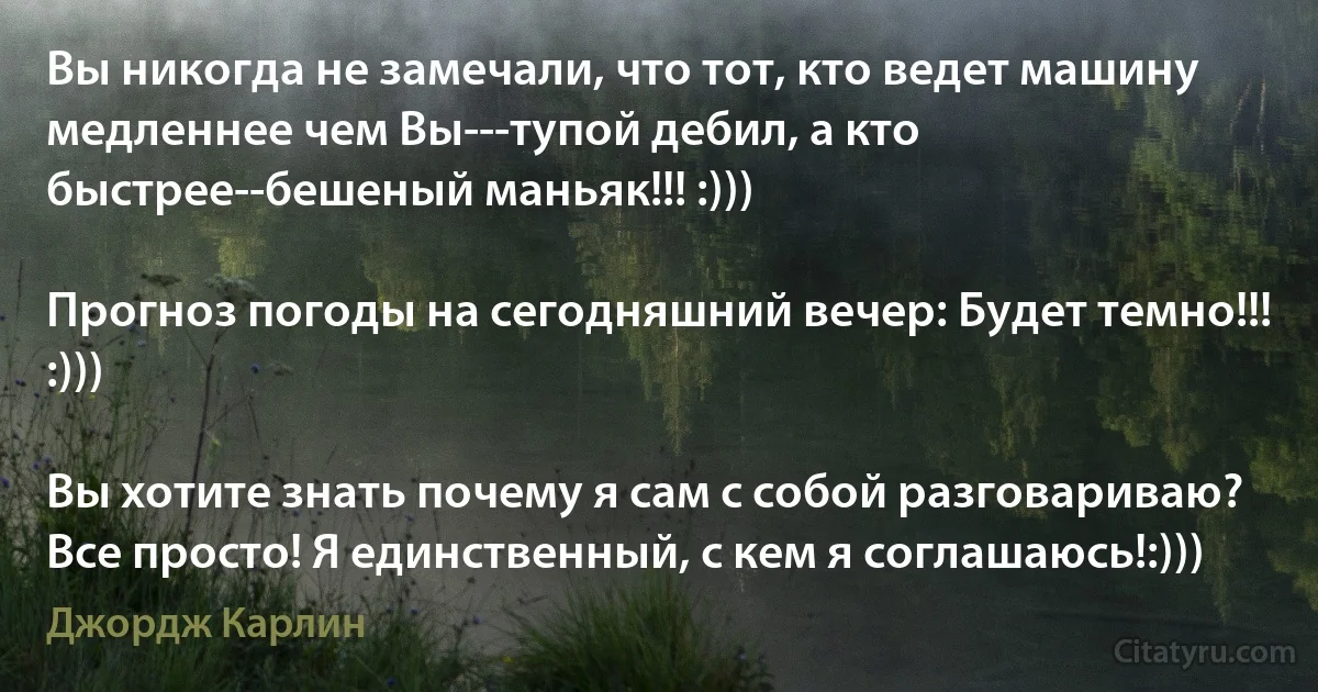 Вы никогда не замечали, что тот, кто ведет машину медленнее чем Вы---тупой дебил, а кто быстрее--бешеный маньяк!!! :)))

Прогноз погоды на сегодняшний вечер: Будет темно!!! :)))

Вы хотите знать почему я сам с собой разговариваю? Все просто! Я единственный, с кем я соглашаюсь!:))) (Джордж Карлин)