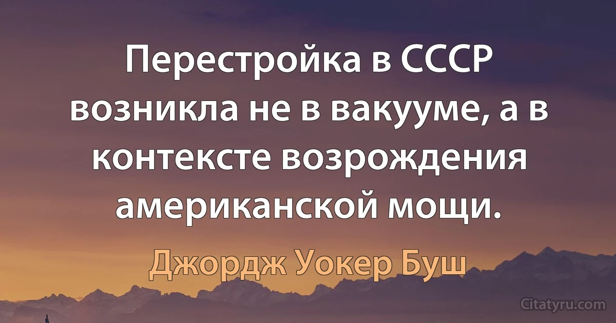 Перестройка в СССР возникла не в вакууме, а в контексте возрождения американской мощи. (Джордж Уокер Буш)