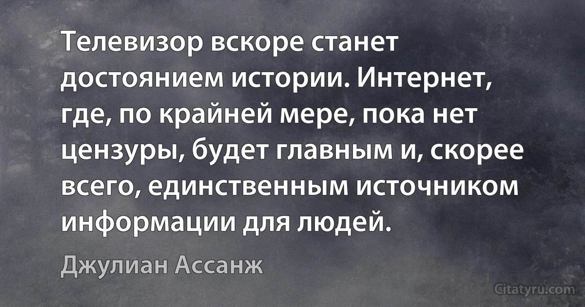 Телевизор вскоре станет достоянием истории. Интернет, где, по крайней мере, пока нет цензуры, будет главным и, скорее всего, единственным источником информации для людей. (Джулиан Ассанж)