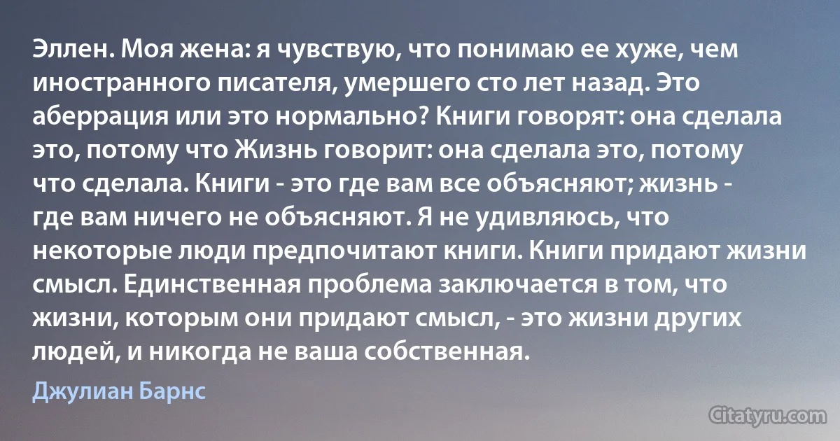 Эллен. Моя жена: я чувствую, что понимаю ее хуже, чем иностранного писателя, умершего сто лет назад. Это аберрация или это нормально? Книги говорят: она сделала это, потому что Жизнь говорит: она сделала это, потому что сделала. Книги - это где вам все объясняют; жизнь - где вам ничего не объясняют. Я не удивляюсь, что некоторые люди предпочитают книги. Книги придают жизни смысл. Единственная проблема заключается в том, что жизни, которым они придают смысл, - это жизни других людей, и никогда не ваша собственная. (Джулиан Барнс)