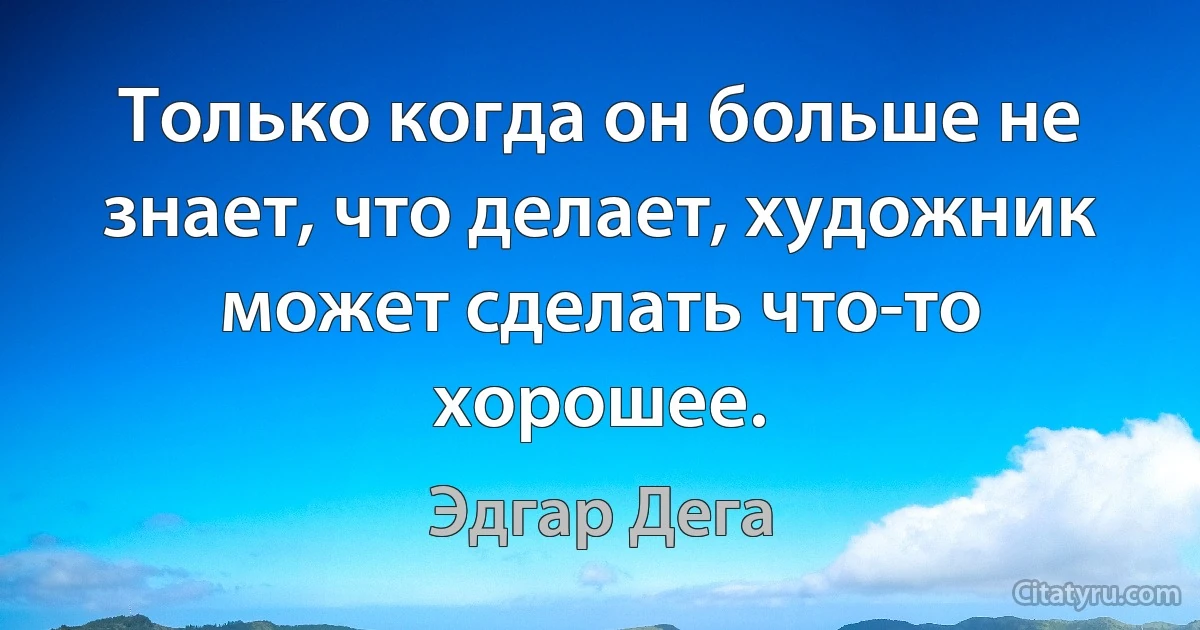 Только когда он больше не знает, что делает, художник может сделать что-то хорошее. (Эдгар Дега)