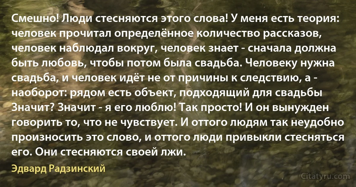 Смешно! Люди стесняются этого слова! У меня есть теория: человек прочитал определённое количество рассказов, человек наблюдал вокруг, человек знает - сначала должна быть любовь, чтобы потом была свадьба. Человеку нужна свадьба, и человек идёт не от причины к следствию, а - наоборот: рядом есть объект, подходящий для свадьбы Значит? Значит - я его люблю! Так просто! И он вынужден говорить то, что не чувствует. И оттого людям так неудобно произносить это слово, и оттого люди привыкли стесняться его. Они стесняются своей лжи. (Эдвард Радзинский)