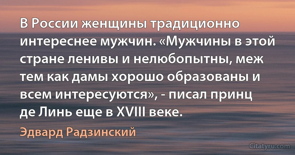 В России женщины традиционно интереснее мужчин. «Мужчины в этой стране ленивы и нелюбопытны, меж тем как дамы хорошо образованы и всем интересуются», - писал принц де Линь еще в XVIII веке. (Эдвард Радзинский)